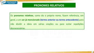 PRONOMES RELATIVOS
8
Os pronomes relativos, como diz o próprio nome, fazem referência, em
geral, a um ser já mencionado (termo anterior ou termo antecedente) para
não dividir a ideia em várias orações ou para evitar repetições
desnecessárias.
 