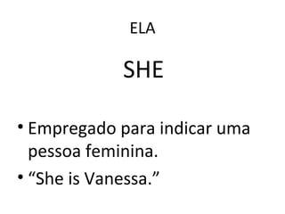 ELA
SHE
• Empregado para indicar uma
pessoa feminina.
• “She is Vanessa.”
 