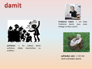 Probleme haben -> Ich habe
Probleme damit, dass mein
Kollege im Büro raucht.
zufrieden sein -> Ich bin
nicht zufrieden damit.
auf·hören -> Du solltest damit
aufhören, blöde Geschichten zu
erzählen.
 