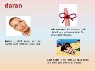 denken -> Denk daran, dass du
morgen einen wichtigen Termin hast.
sich erinnern-> Ich erinnere mich
(daran), dass wir uns auf einer Party
kennengelernt haben.
Spaß haben -> Ich hätte viel Spaß daran,
mal etwas ganz anderes zu machen.
 