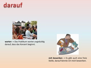 warten -> Das Publikum wartet ungeduldig
darauf, dass das Konzert beginnt.
sich bewerben -> Es gibt auch eine freie
Stelle, darauf könnte ich mich bewerben.
 