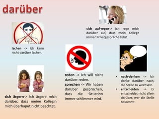lachen -> Ich kann
nicht darüber lachen.
reden -> Ich will nicht
darüber reden.
sprechen -> Wir haben
darüber gesprochen,
dass die Situation
immer schlimmer wird.
sich auf·regen-> Ich rege mich
darüber auf, dass mein Kollege
immer Privatgespräche führt.
• nach·denken -> Ich
denke darüber nach,
die Stelle zu wechseln.
• entscheiden -> Er
entscheidet nicht allein
darüber, wer die Stelle
bekommt.
sich ärgern-> Ich ärgere mich
darüber, dass meine Kollegin
mich überhaput nicht beachtet.
 