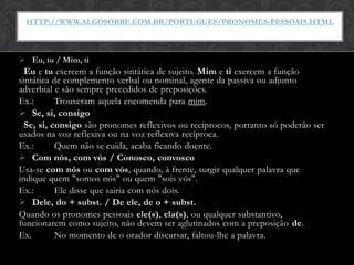 HTTP://WWW.ALGOSOBRE.COM.BR/PORTUGUES/PRONOMES-PESSOAIS.HTML



 Eu, tu / Mim, ti
  Eu e tu exercem a função sintática de sujeito. Mim e ti exercem a função
sintática de complemento verbal ou nominal, agente da passiva ou adjunto
adverbial e são sempre precedidos de preposições.
Ex.:       Trouxeram aquela encomenda para mim.
 Se, si, consigo
  Se, si, consigo são pronomes reflexivos ou recíprocos, portanto só poderão ser
usados na voz reflexiva ou na voz reflexiva recíproca.
Ex.:       Quem não se cuida, acaba ficando doente.
 Com nós, com vós / Conosco, convosco
Usa-se com nós ou com vós, quando, à frente, surgir qualquer palavra que
indique quem "somos nós" ou quem "sois vós".
Ex.:       Ele disse que sairia com nós dois.
 Dele, do + subst. / De ele, de o + subst.
Quando os pronomes pessoais ele(s), ela(s), ou qualquer substantivo,
funcionarem como sujeito, não devem ser aglutinados com a preposição de.
Ex.        No momento de o orador discursar, faltou-lhe a palavra.
 