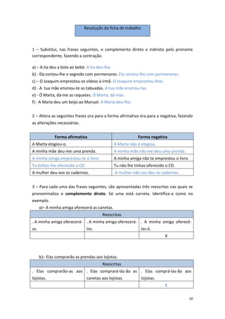 10
Resolução da ficha de trabalho
1 – Substitui, nas frases seguintes, o complemento direto e indireto pelo pronome
correspondente, fazendo a contração.
a) – A tia deu a bola ao bebé. A tia deu-lha.
b) - Ela contou-lhe o segredo com pormenores. Ela contou-lho com pormenores.
c) – O Joaquim emprestou os vídeos à irmã. O Joaquim emprestou-lhos.
d) - A tua mãe ensinou-te as tabuadas. A tua mãe ensinou-tas.
e) - Ó Marta, dá-me as raquetes. Ó Marta, dá-mas.
f) - A Maria deu um beijo ao Manuel. A Maria deu-lho.
2 – Altera as seguintes frases ora para a forma afirmativa ora para a negativa, fazendo
as alterações necessárias.
Forma afirmativa Forma negativa
A Marta elogiou-o. A Marta não o elogiou.
A minha mãe deu-me uma prenda. A minha mãe não me deu uma prenda.
A minha amiga emprestou-te o livro. A minha amiga não te emprestou o livro.
Tu tinhas-lhe oferecido o CD. Tu não lhe tinhas oferecido o CD.
A mulher deu-vos os cadernos. A mulher não vos deu os cadernos.
3 – Para cada uma das frases seguintes, são apresentadas três reescritas nas quais se
pronominaliza o complemento direto. Só uma está correta. Identifica-a como no
exemplo.
a)– A minha amiga oferecerá as canetas.
Reescritas
. A minha amiga oferecerá-
as.
. A minha amiga oferecerá-
los.
. A minha amiga oferecê-
las-á.
X
b)– Elas comprarão as prendas aos lojistas.
Reescritas
. Elas comprarão-as aos
lojistas.
. Elas comprará-lás-ão as
canetas aos lojistas.
. Elas comprá-las-ão aos
lojistas.
X
 
