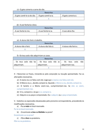 11
c)– O gato comeria a carne do cão.
Reescritas
. O gato comê-lo-ia do cão. . O gato comê-la-ia. . O gato comeria-o.
X
d)– A ave fecharia o bico.
Reescritas
. A ave fechá-lo-iria. . A ave fechá-lo-ia. . A ave abria-lhe.
X
e)– A aluna não fará o trabalho.
Reescritas
. A aluna não o fará. . A aluna não falo-á. . A aluna não fará-o.
X
f)– Os teus avós não adquiririam as casas.
Reescritas
. Os teus avós não las
adquiririam.
. Os teus avós não as
adquiririam.
. Os teus avós não
adquiririam-nas.
X
4 – Reescreve as frases, iniciando-as pela conjunção ou locução apresentada. Faz as
alterações necessárias.
a)– A Joana viu-a e falou com ela. Logo que a Joana a viu falou com ela.
b)– O Marco viu-a , decidiu comprá-la. Quando o Marco a viu, decidiu comprá-la.
c)– O Sandro e a Marta veem-nas, cumprimentam-nas. Se eles as veem,
cumprimentam-nas.
d)– Vi-o, comprei-o. Já que o vi, comprei-o.
e)– Adquiro-o ou peço-o emprestado. Ou o adquiro ou o peço emprestado.
5 – Substitui as expressões desatacadas pelo pronome correspondente, procedendo às
modificações necessárias.
a) - Pus a mala no local reservado.
Pu-la no local reservado.
b) - Encontraste a Ana e a Mafalda na praia?
Encontraste-as na praia?
c) - Põe o livro na prateleira.
Põe-no na prateleira.
 
