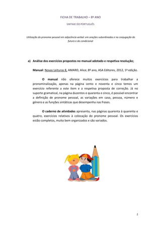 2
FICHA DE TRABALHO – 8º ANO
SINTAXE DO PORTUGUÊS
Utilização do pronome pessoal em adjacência verbal: em orações subordinadas e na conjugação do
futuro e do condicional
a) Análise dos exercícios propostos no manual adotado e respetiva resolução;
Manual: Novas Leituras 8, AMARO, Alice; 8º ano, ASA Editores, 2012, 1ª edição.
O manual não oferece muitos exercícios para trabalhar a
pronominalização, apenas na página cento e noventa e cinco temos um
exercício referente a este item e a respetiva proposta de correção. Já no
suporte gramatical, na página duzentos e quarenta e cinco, é possível encontrar
a definição de pronome pessoal, as variações em caso, pessoa, número e
género e as funções sintáticas que desempenha nas frases.
O caderno de atividades apresenta, nas páginas quarenta à quarenta e
quatro, exercícios relativos à colocação do pronome pessoal. Os exercícios
estão completos, muito bem organizados e são variados.
 