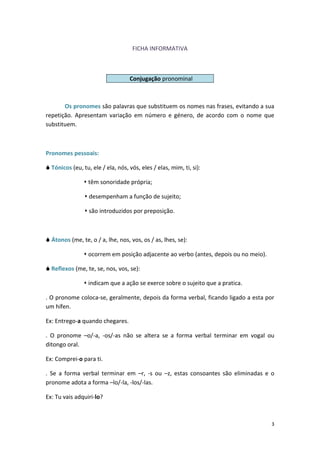 3
FICHA INFORMATIVA
Os pronomes são palavras que substituem os nomes nas frases, evitando a sua
repetição. Apresentam variação em número e género, de acordo com o nome que
substituem.
Pronomes pessoais:
 Tónicos (eu, tu, ele / ela, nós, vós, eles / elas, mim, ti, si):
 têm sonoridade própria;
 desempenham a função de sujeito;
 são introduzidos por preposição.
 Átonos (me, te, o / a, lhe, nos, vos, os / as, lhes, se):
 ocorrem em posição adjacente ao verbo (antes, depois ou no meio).
 Reflexos (me, te, se, nos, vos, se):
 indicam que a ação se exerce sobre o sujeito que a pratica.
. O pronome coloca-se, geralmente, depois da forma verbal, ficando ligado a esta por
um hífen.
Ex: Entrego-a quando chegares.
. O pronome –o/-a, -os/-as não se altera se a forma verbal terminar em vogal ou
ditongo oral.
Ex: Comprei-o para ti.
. Se a forma verbal terminar em –r, -s ou –z, estas consoantes são eliminadas e o
pronome adota a forma –lo/-la, -los/-las.
Ex: Tu vais adquiri-lo?
Conjugação pronominal
 