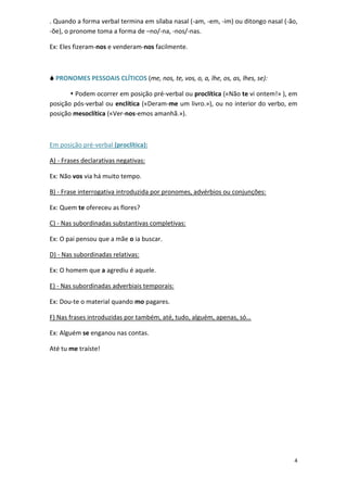 4
. Quando a forma verbal termina em sílaba nasal (-am, -em, -im) ou ditongo nasal (-ão,
-õe), o pronome toma a forma de –no/-na, -nos/-nas.
Ex: Eles fizeram-nos e venderam-nos facilmente.
 PRONOMES PESSOAIS CLÍTICOS (me, nos, te, vos, o, a, lhe, os, as, lhes, se):
 Podem ocorrer em posição pré-verbal ou proclítica («Não te vi ontem!» ), em
posição pós-verbal ou enclítica («Deram-me um livro.»), ou no interior do verbo, em
posição mesoclítica («Ver-nos-emos amanhã.»).
Em posição pré-verbal (proclítica):
A) - Frases declarativas negativas:
Ex: Não vos via há muito tempo.
B) - Frase interrogativa introduzida por pronomes, advérbios ou conjunções:
Ex: Quem te ofereceu as flores?
C) - Nas subordinadas substantivas completivas:
Ex: O pai pensou que a mãe o ia buscar.
D) - Nas subordinadas relativas:
Ex: O homem que a agrediu é aquele.
E) - Nas subordinadas adverbiais temporais:
Ex: Dou-te o material quando mo pagares.
F) Nas frases introduzidas por também, até, tudo, alguém, apenas, só…
Ex: Alguém se enganou nas contas.
Até tu me traíste!
 