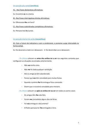 5
Em posição pós-verbal (enclítica):
A) - Nas frases declarativas afirmativas:
Ex: Encontrei-os no cinema.
B) - Nas frases interrogativas diretas afirmativas:
Ex: Ofereceste-lhe um livro?
C) - Nas frases subordinadas completivas afirmativas:
Ex: Pensava levá-lo à praia.
Em posição interior do verbo (mesoclítica):
A)- Com o futuro do indicativo e com o condicional, o pronome surge intercalado na
forma verbal.
Ex: Ele devoraria o bolo se o deixassem.  Ele devorá-lo-ia se o deixassem.
. Os clíticos colocam-se antes dos verbos ter e ser nos seguintes contextos que
configuram as situações anunciadas anteriormente.
◦ Não vos tenho visto.
◦ Não me foi dada qualquer satisfação.
◦ Até os amigos o têm abandonado.
◦ Parece que vos têm convidado para muitas festas.
◦ Quando o prémio lhe foi entregue ficou comovido.
◦ Dizem que o rei o terá convidado para ministro.
. Os clíticos colocam-se após os verbos ter ou ser em todos os outros casos:
◦ Os amigos têm-lhe sido fiéis.
◦ Foram-me concedidos alguns dias de férias.
◦ Foi-vos entregue o documento?
◦ O Pedro pensava ter-lhe entregado o livro.
 