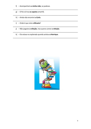 9
f) – Acompanharia a minha mãe, se pudesse.
_______________________________________________________________________
g) – O Rui só traz os sapatos amanhã.
_______________________________________________________________________
h) – Ainda não encontrei a Carla.
_______________________________________________________________________
i) – Onde é que viste a Micaela?
_______________________________________________________________________
j) – Não pagaste a refeição, mas queres comer a refeição.
_______________________________________________________________________
k) – Ela estava na esplanada quando avistou o Henrique.
_______________________________________________________________________
 