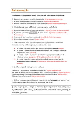 Autocorrecção
1 - Substitui o complemento direto das frases por um pronome equivalente:
d) Os jornais apresentaram as notícias à população. Os jornais apresentaram-nas.
e) O editor não elaborou um projeto interessante. O editor não o elaborou
f) Amanhã o quiosque venderá o novo jornal, na aldeia. Amanhã o quiosque vendê-lo-á.

2- Substitui a expressão sublinhada por um pronome equivalente.

e) A população não recebeu as notícias muito bem. A população não as recebeu muito bem.
f) O jornalista questionou a testemunha de forma intensa. O jornalista questionou-a de
   forma intensa.
g) Amanhã, não lerei as revistas à minha avó. Amanhã não lhe lerei as revistas.
h) Ontem, li as notícias ao meu avô. Ontem, li-lhas.

3 - Tendo em conta as frases que acabaste de construir, determina a veracidade das
afirmações e corrige as informações que consideres incorrectas.

    e) Na frase a) o pronome pessoal tem valor de complemento indireto. ( direto)
    f) Na frase b) a colocação do pronome está relacionada com o género e número do
       complemento direto. (escolha)
    g) Na frase c) a escolha do pronome foi influenciada pela presença do Futuro do
       Indicativo na frase. (pela pessoa (3º do sg) do complemento indirecto)
    h) Na frase d) o pronome resulta de uma contração de pronomes com valor de
       complemento direto e indireto. (da substituição do complemento directo por um
       pronome)

4 - Identifica os tipos de sujeito presentes nas frases:

a) Avaliar-se a qualidade dos jornais é muito importante. Sujeito indeterminado
b) O Diário de Notícias e o Correio da Manhã são os jornais mais conhecidos. Sujeito composto
c) Todos os meios de comunicação de massas noticiaram essa informação. Sujeito simples
d) Comprei o jornal pela manhã. Sujeito subentendido

5 - Sublinha os casos em que está presente o pronome pessoal o, a, as, os e os casos em que
estamos na presença de determinantes artigo definido o, a, os, as.

O rapaz chegou a casa e dirigiu-se à cozinha. Queria alguma coisa para comer, mas o

frigorífico estava vazio, fechou-o chateado e como não sabia da mãe, decidiu procurá-la, no

entanto não a encontrou.
 