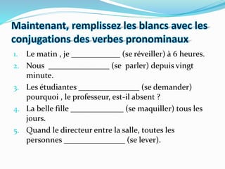 1. Le matin , je ____________ (se réveiller) à 6 heures.
2. Nous _______________ (se parler) depuis vingt
minute.
3. Les étudiantes _______________ (se demander)
pourquoi , le professeur, est-il absent ?
4. La belle fille _____________ (se maquiller) tous les
jours.
5. Quand le directeur entre la salle, toutes les
personnes _______________ (se lever).
 