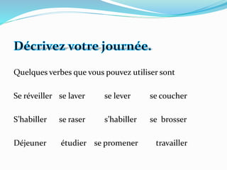 Quelques verbes que vous pouvez utiliser sont
Se réveiller se laver se lever se coucher
S’habiller se raser s’habiller se brosser
Déjeuner étudier se promener travailler
 