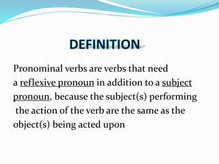 Pronominal verbs are verbs that need
a reflexive pronoun in addition to a subject
pronoun, because the subject(s) performing
the action of the verb are the same as the
object(s) being acted upon
 