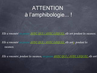 ATTENTION
à l’amphibologie... !
Elle a rencontré un garçon AVEC QUI / AVEC LEQUEL elle sort pendant les vacances.
Elle a rencontré un garçon AVEC QUI / AVEC LEQUEL elle sort,pendant les
vacances.
Elle a rencontré, pendant les vacances, un garçon AVEC QUI / AVEC LEQUEL elle sort
 