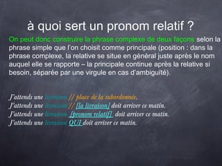 à quoi sert un pronom relatif ?
On peut donc construire la phrase complexe de deux façons selon la
phrase simple que l’on choisit comme principale (position : dans la
phrase complexe, la relative se situe en général juste après le nom
auquel elle se rapporte – la principale continue après la relative si
besoin, séparée par une virgule en cas d’ambiguïté).
J’attends une livraison // place de la subordonnée.
J’attends une livraison // [la livraison] doit arriver ce matin.
J’attends une livraison [pronom relatif] doit arriver ce matin.
J’attends une livraison QUI doit arriver ce matin.
 