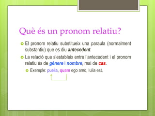 Què és un pronom relatiu?
 El pronom relatiu substitueix una paraula (normalment
  substantiu) que es diu antecedent.
 La relació que s’estableix entre l’antecedent i el pronom
  relatiu és de gènere i nombre, mai de cas.
      Exemple: puella, quam ego amo, Iulia est.
 