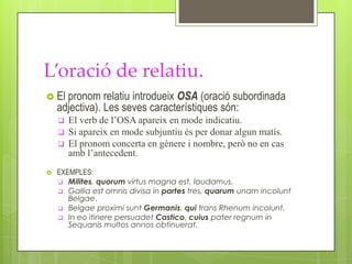 L’oració de relatiu.
 El  pronom relatiu introdueix OSA (oració subordinada
    adjectiva). Les seves característiques són:
       El verb de l’OSA apareix en mode indicatiu.
       Si apareix en mode subjuntiu és per donar algun matís.
       El pronom concerta en gènere i nombre, però no en cas
        amb l’antecedent.
   EXEMPLES:
     Milites, quorum virtus magna est, laudamus.
     Gallia est omnis divisa in partes tres, quarum unam incolunt
       Belgae.
     Belgae proximi sunt Germanis, qui trans Rhenum incolunt.
     In eo itinere persuadet Castico, cuius pater regnum in
       Sequanis multos annos obtinuerat.
 