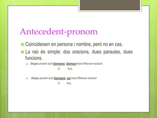 Antecedent-pronom
 Coincideixenen persona i nombre, però no en cas.
 La raó és simple: dos oracions, dues paraules, dues
  funcions.
     Belgae proximi sunt Germanis; Germani trans Rhenum incolunt
                            CI      Subj


     Belgae proximi sunt Germanis, qui trans Rhenum incolunt
                            CI     Subj
 