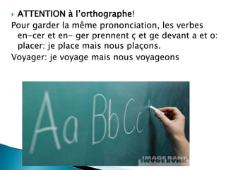 ATTENTION à l’orthographe!
Pour garder la même prononciation, les verbes
 en-cer et en- ger prennent ç et ge devant a et o:
 placer: je place mais nous plaçons.
Voyager: je voyage mais nous voyageons
 