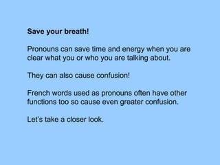Save your breath!
Pronouns can save time and energy when you are
clear what you or who you are talking about.
They can also cause confusion!
French words used as pronouns often have other
functions too so cause even greater confusion.
Let’s take a closer look.
 