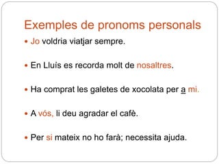 Exemples de pronoms personals
 Jo voldria viatjar sempre.
 En Lluís es recorda molt de nosaltres.
 Ha comprat les galetes de xocolata per a mi.
 A vós, li deu agradar el cafè.
 Per si mateix no ho farà; necessita ajuda.
 