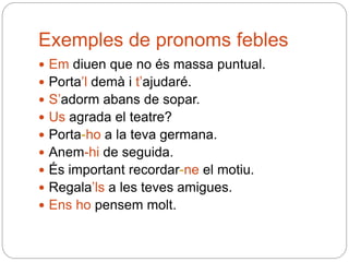 Exemples de pronoms febles
 Em diuen que no és massa puntual.
 Porta’l demà i t’ajudaré.
 S’adorm abans de sopar.
 Us agrada el teatre?
 Porta-ho a la teva germana.
 Anem-hi de seguida.
 És important recordar-ne el motiu.
 Regala’ls a les teves amigues.
 Ens ho pensem molt.
 