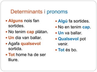 Determinants i pronoms
 Alguns nois fan
sortides.
 No tenim cap plàtan.
 Un dia van ballar.
 Agafa qualsevol
sortida.
 Tot home ha de ser
lliure.
 Algú fa sortides.
 No en tenim cap.
 Un va ballar.
 Qualsevol pot
venir.
 Tot és bo.
 