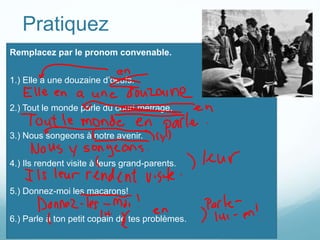Pratiquez
Remplacez par le pronom convenable.
1.) Elle a une douzaine d’oeufs.
2.) Tout le monde parle du court métrage.
3.) Nous songeons à notre avenir.
4.) Ils rendent visite à leurs grand-parents.
5.) Donnez-moi les macarons!
6.) Parle à ton petit copain de tes problèmes.
 