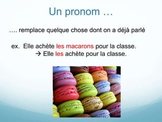 Un pronom …
…. remplace quelque chose dont on a déjà parlé
ex. Elle achète les macarons pour la classe.
 Elle les achète pour la classe.
 