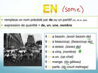 • remplace un nom précédé par de ou un partitif (du, de la, des)
• expression de quantité + de, un, une, nombre
Il en a besoin. (avoir besoin de)
Il en a beaucoup. (beaucoup de)
Il en a assez. (assez de)
Il en a cinq. (nombre)
Il en a un. (un chat)
Il en mange. (du gâteau)
Il en parle. (du court métrage)
 