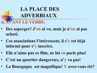 LA PLACE DES ADVERBIAUX AVANT LE VERBE: Des asperges? J’ en  ai vu, mais je n’ en  ai pas acheté.  Ces associations l’intéressent, il s’ y  est déjà  informé pour s’ y  inscrire. Elle n’aime pas ce film, ne lui  en  parle plus! C’est un quartier dangereux, n’ y  va pas! La Bourgogne  est magnifique!  Y  avez-vous été? 