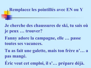 Rem placez les pointillés avec EN ou Y Je cherche des chaussures de ski, tu sais où je peux … trouver? Fanny adore la campagne, elle … passe toutes ses vacances. Tu as fait une galette, mais ton frère n’… a pas mangé. Éric veut cet emploi, il s’… prépare déjà.  