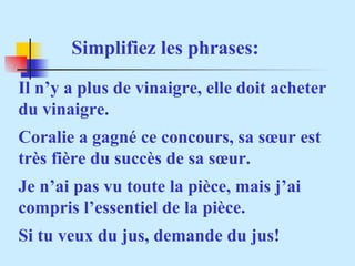Simplifiez les phrases: Il n’y a plus de vinaigre, elle doit acheter du vinaigre. Coralie a gagné ce concours, sa sœur est  très fière du succès de sa sœur. Je n’ai pas vu toute la pièce, mais j’ai compris l’essentiel de la pièce. Si tu veux du jus, demande du jus! 