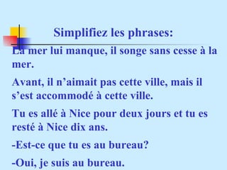 Simplifiez les phrases: La mer lui manque, il songe sans cesse à la mer. Avant, il n’aimait pas cette ville, mais il s’est accommodé à cette ville. Tu es allé à Nice pour deux jours et tu es resté à Nice dix ans. -Est-ce que tu es au bureau? -Oui, je suis au bureau. 