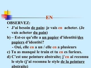 EN OBSERVEZ: J’ai besoin  de pain : je vais  en   acheter. (Je vais acheter  du pain ) b) – Est-ce qu’elle a  un papier  d’identité/ des papiers  d’identité? - Oui, elle  en  a un / elle  en  a plusieurs  c) Tu as manqué le train et tu  en  es furieux. d) C’est une peinture abstraite; j ’en  ai reconnu le style (j’ai reconnu le style  de la peinture abstraite) 