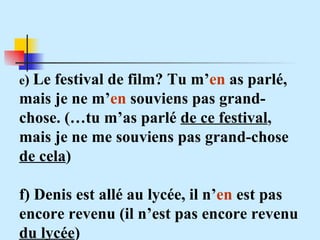 e )  Le festival de film? Tu m’ en  as parlé, mais je ne m’ en  souviens pas grand-chose. (…tu m’as parlé  de ce festival , mais je ne me souviens pas grand-chose  de cela ) f) Denis est allé au lycée, il n’ en  est pas encore revenu (il n’est pas encore revenu  du lycée ) 