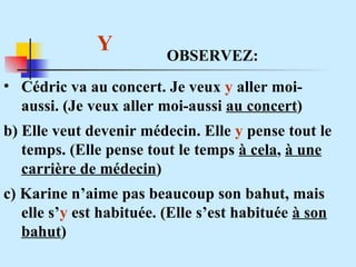 Y  Cédric va au concert. Je veux  y  aller moi-aussi. (Je veux aller moi-aussi  au concert ) b) Elle veut devenir médecin. Elle  y  pense tout le temps. (Elle pense tout le temps  à cela ,  à une carrière de médecin ) c) Karine n’aime pas beaucoup son bahut, mais elle s’ y  est habituée. (Elle s’est habituée  à son bahut ) OBSERVEZ: 