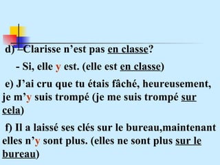 d) –Clarisse n’est pas  en classe ? - Si, elle  y  est. (elle est  en classe ) e) J’ai cru que tu étais fâché, heureusement, je m’ y  suis trompé (je me suis trompé  sur cela ) f) Il a laissé ses clés sur le bureau,maintenant elles n’ y  sont plus. (elles ne sont plus  sur le bureau ) 