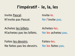 l’impératif -  le, la, lesInvite Pascal.			Invite-le.N’invite pas Pascal.		Nel’invitepas.Achetezles billets.		Achetez-les.N’achetez pas les billets.	Nelesachetezpas.Faitesles devoirs.		Faites-les.Ne faites pas les devoirs.	Nelesfaitespas.