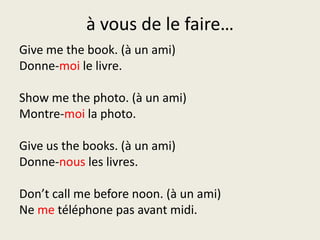 à vous de le faire…Give me the book. (à un ami)Donne-moi le livre.Show me the photo. (à un ami)Montre-moi la photo.Give us the books. (à un ami)Donne-nous les livres.Don’t call me before noon. (à un ami)Ne metéléphone pas avant midi.