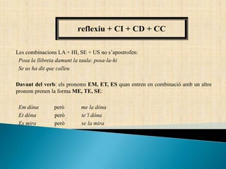 Les combinacions LA + HI, SE + US no s’apostrofen:
Posa la llibreta damunt la taula: posa-la-hi
Se us ha dit que calleu
Davant del verb: els pronoms EM, ET, ES quan entren en combinació amb un altre
pronom prenen la forma ME, TE, SE:
Em dóna però me la dóna
Et dóna però te’l dóna
Es mira però se la mira
reflexiu + CI + CD + CC
 