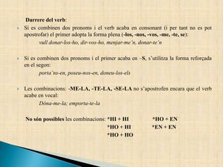 Darrere del verb:
 Si es combinen dos pronoms i el verb acaba en consonant (i per tant no es pot
apostrofar) el primer adopta la forma plena (-los, -nos, -vos, -me, -te, se):
vull donar-los-ho, dir-vos-ho, menjar-me’n, donar-te’n
 Si es combinen dos pronoms i el primer acaba en –S, s’utilitza la forma reforçada
en el segon:
porta’ns-en, poseu-nos-en, doneu-los-els
 Les combinacions: -ME-LA, -TE-LA, -SE-LA no s’apostrofen encara que el verb
acabe en vocal:
Dóna-me-la; emporta-te-la
No són possibles les combinacions: *HI + HI *HO + EN
*HO + HI *EN + EN
*HO + HO
 