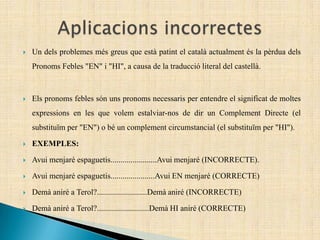  Un dels problemes més greus que està patint el català actualment és la pèrdua dels
Pronoms Febles "EN" i "HI", a causa de la traducció literal del castellà.
 Els pronoms febles són uns pronoms necessaris per entendre el significat de moltes
expressions en les que volem estalviar-nos de dir un Complement Directe (el
substituïm per "EN") o bé un complement circumstancial (el substituïm per "HI").
 EXEMPLES:
 Avui menjaré espaguetis.......................Avui menjaré (INCORRECTE).
 Avui menjaré espaguetis......................Avui EN menjaré (CORRECTE)
 Demà aniré a Terol?.........................Demà aniré (INCORRECTE)
 Demà aniré a Terol?..........................Demà HI aniré (CORRECTE)
 