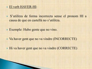  El verb HAVER-HI:
 S’utilitza de forma incorrecta sense el pronom HI a
causa de que en castellà no s’utilitza.
 Exemple: Hubo gente que no vino.
 Va haver gent que no va vindre (INCORRECTE)
 Hi va haver gent que no va vindre (CORRECTE)
 