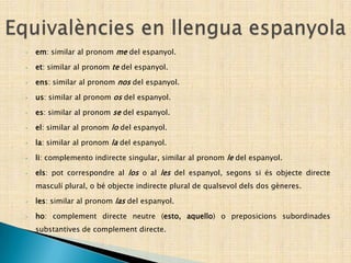 • em: similar al pronom me del espanyol.
• et: similar al pronom te del espanyol.
• ens: similar al pronom nos del espanyol.
• us: similar al pronom os del espanyol.
• es: similar al pronom se del espanyol.
• el: similar al pronom lo del espanyol.
• la: similar al pronom la del espanyol.
• li: complemento indirecte singular, similar al pronom le del espanyol.
• els: pot correspondre al los o al les del espanyol, segons si és objecte directe
masculí plural, o bé objecte indirecte plural de qualsevol dels dos gèneres.
• les: similar al pronom las del espanyol.
• ho: complement directe neutre (esto, aquello) o preposicions subordinades
substantives de complement directe.
 