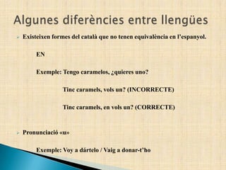  Existeixen formes del català que no tenen equivalència en l’espanyol.
EN
Exemple: Tengo caramelos, ¿quieres uno?
Tinc caramels, vols un? (INCORRECTE)
Tinc caramels, en vols un? (CORRECTE)
 Pronunciació «u»
Exemple: Voy a dártelo / Vaig a donar-t’ho
 