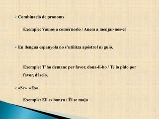 Combinació de pronoms
Exemple: Vamos a comérnoslo / Anem a menjar-nos-el
En llengua espanyola no s’utilitza apóstrof ni guió.
Exemple: T’ho demane per favor, dona-li-ho / Te lo pido por
favor, dáselo.
«Se» «Es»
Exemple: Ell es banya / Él se moja
 