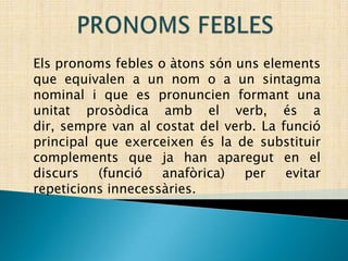 PRONOMS FEBLES Els pronoms febles o àtons són uns elements que equivalen a un nom o a un sintagma nominal i que es pronuncien formant una unitat prosòdica amb el verb, és a dir, sempre van al costat del verb. La funció principal que exerceixen és la de substituir complements que ja han aparegut en el discurs (funció anafòrica) per evitar repeticions innecessàries. 
