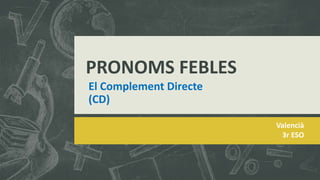 Valencià
3r ESO
El Complement Directe
(CD)
PRONOMS FEBLES
 
